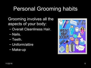Personal Grooming habits
Grooming involves all the
aspects of your body:
– Overall Cleanliness Hair.
– Nails.
– Teeth.
– Uniform/attire
– Make-up
11/22/16 9
 