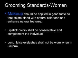 Makeup   should be applied in good taste so that colors blend with natural skin tone and enhance natural features. Lipstick colors shall be conservative and complement the individual Long, false eyelashes shall not be worn when in uniform. Grooming Standards-Women 