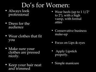 Do’s for Women: Always look professional  Dress for the audience Wear clothes that fit you Make sure your clothes are pressed nicely. Keep your hair neat and trimmed  Wear heels (up to 1 1/2" to 2"), with a high vamp, with formal attire  Conservative business make-up Focus on Lips & eyes Apply Lipstick properly. Simple manicure   