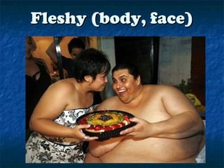 Fleshy (body, face)Fleshy (body, face)
 