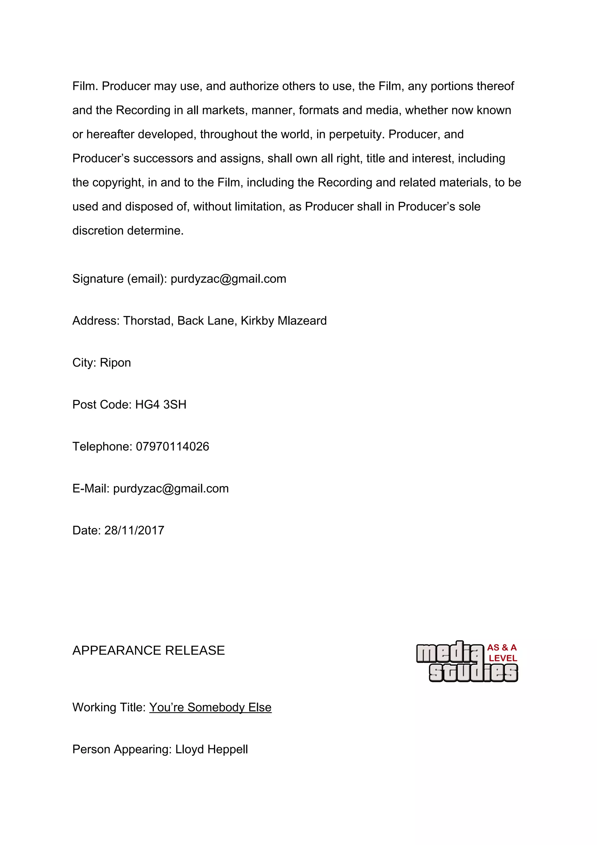 Film. Producer may use, and authorize others to use, the Film, any portions thereof
and the Recording in all markets, manner, formats and media, whether now known
or hereafter developed, throughout the world, in perpetuity. Producer, and
Producer’s successors and assigns, shall own all right, title and interest, including
the copyright, in and to the Film, including the Recording and related materials, to be
used and disposed of, without limitation, as Producer shall in Producer’s sole
discretion determine.
Signature (email): purdyzac@gmail.com
Address: Thorstad, Back Lane, Kirkby Mlazeard
City: Ripon
Post Code: HG4 3SH
Telephone: 07970114026
E-Mail: purdyzac@gmail.com
Date: 28/11/2017
APPEARANCE RELEASE
Working Title: You’re Somebody Else
Person Appearing: Lloyd Heppell
 