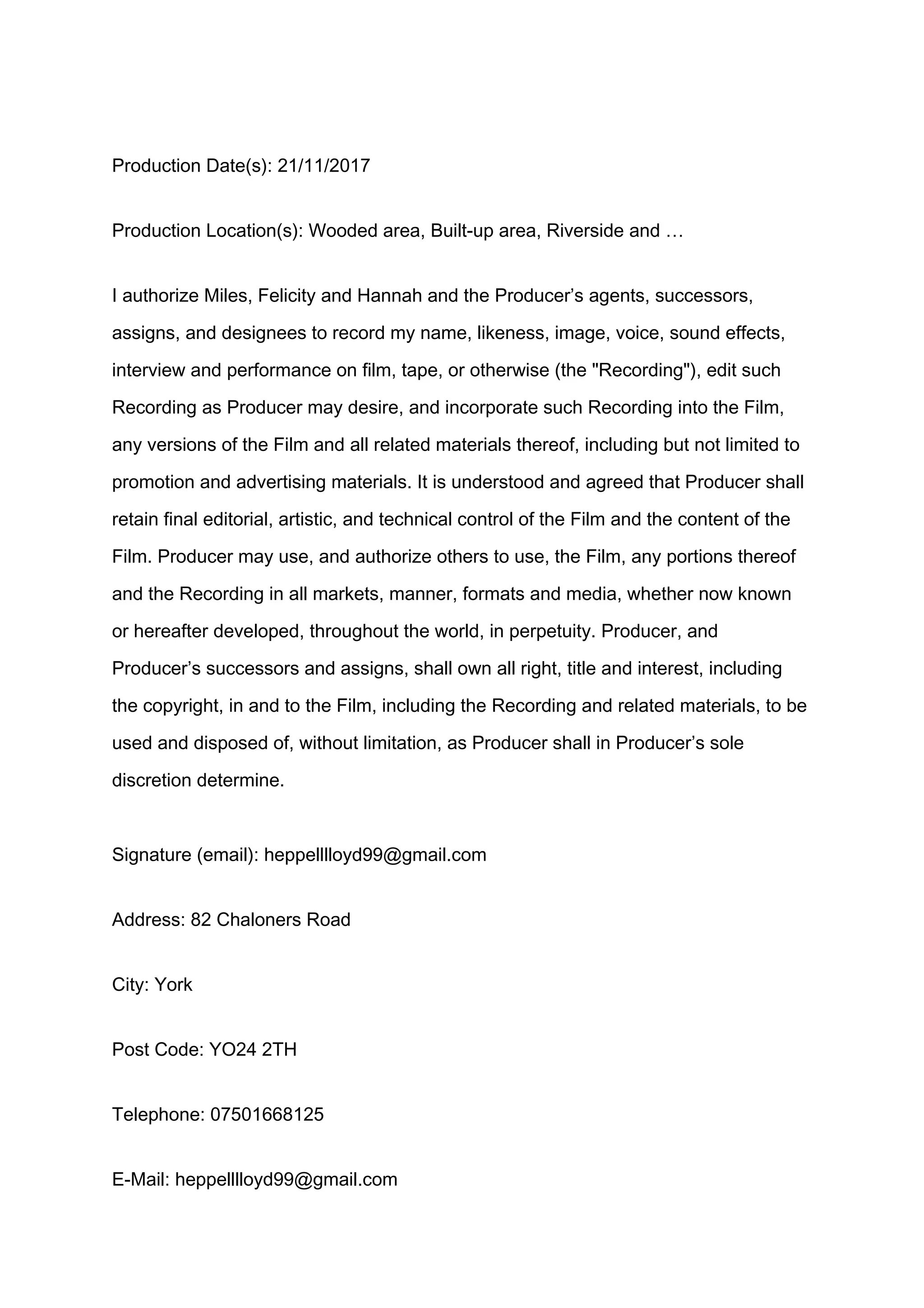 Production Date(s): 21/11/2017
Production Location(s): Wooded area, Built-up area, Riverside and …
I authorize Miles, Felicity and Hannah and the Producer’s agents, successors,
assigns, and designees to record my name, likeness, image, voice, sound effects,
interview and performance on film, tape, or otherwise (the "Recording"), edit such
Recording as Producer may desire, and incorporate such Recording into the Film,
any versions of the Film and all related materials thereof, including but not limited to
promotion and advertising materials. It is understood and agreed that Producer shall
retain final editorial, artistic, and technical control of the Film and the content of the
Film. Producer may use, and authorize others to use, the Film, any portions thereof
and the Recording in all markets, manner, formats and media, whether now known
or hereafter developed, throughout the world, in perpetuity. Producer, and
Producer’s successors and assigns, shall own all right, title and interest, including
the copyright, in and to the Film, including the Recording and related materials, to be
used and disposed of, without limitation, as Producer shall in Producer’s sole
discretion determine.
Signature (email): heppelllloyd99@gmail.com
Address: 82 Chaloners Road
City: York
Post Code: YO24 2TH
Telephone: 07501668125
E-Mail: heppelllloyd99@gmail.com
 