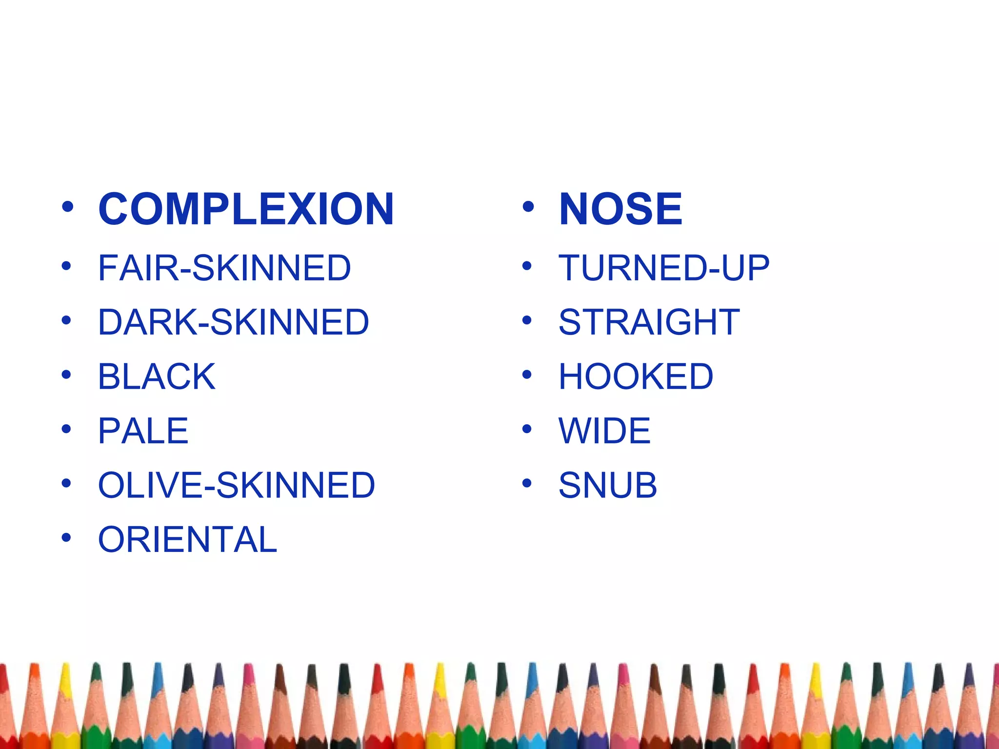 • COMPLEXION
• FAIR-SKINNED
• DARK-SKINNED
• BLACK
• PALE
• OLIVE-SKINNED
• ORIENTAL
• NOSE
• TURNED-UP
• STRAIGHT
• HOOKED
• WIDE
• SNUB
 