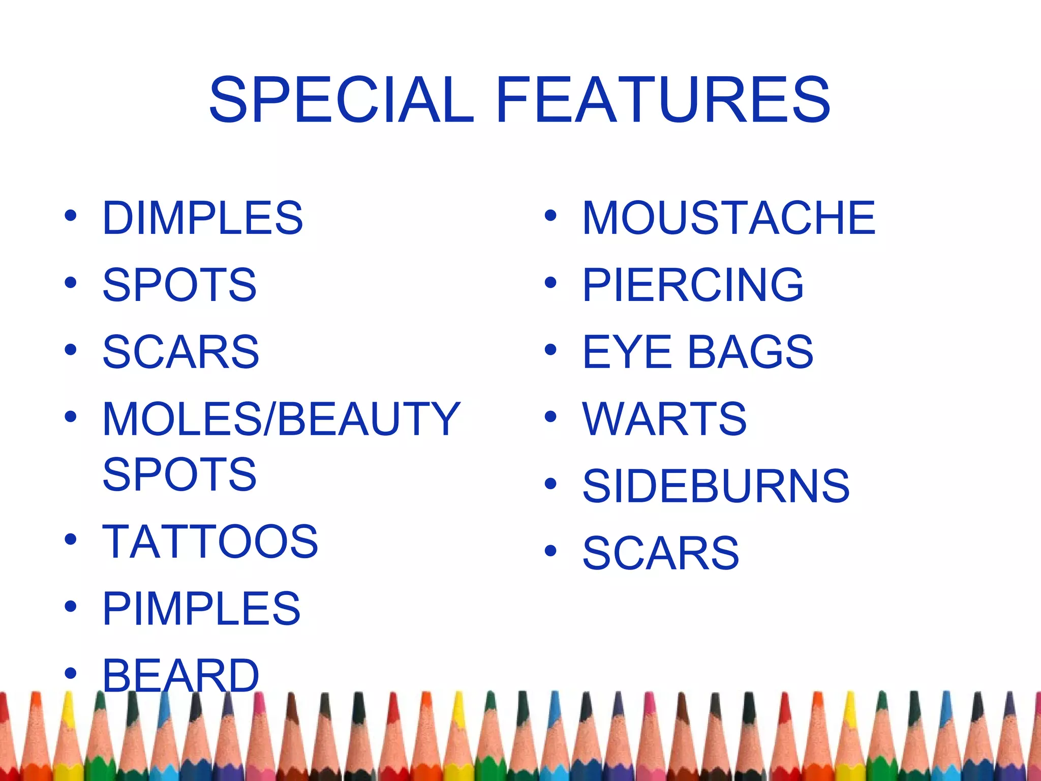 SPECIAL FEATURES
• DIMPLES
• SPOTS
• SCARS
• MOLES/BEAUTY
SPOTS
• TATTOOS
• PIMPLES
• BEARD
• MOUSTACHE
• PIERCING
• EYE BAGS
• WARTS
• SIDEBURNS
• SCARS
 