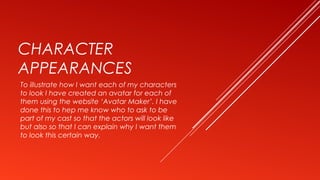 CHARACTER
APPEARANCES
To illustrate how I want each of my characters
to look I have created an avatar for each of
them using the website ‘Avatar Maker’. I have
done this to hep me know who to ask to be
part of my cast so that the actors will look like
but also so that I can explain why I want them
to look this certain way.
 