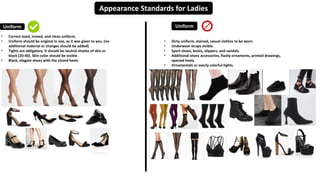 Appearance Standards for Ladies
Uniform Uniform
• Correct sized, ironed, and clean uniform.
• Uniform should be original in size, as it was given to you. (no
additional material or changes should be added)
• Tights are obligatory. It should be neutral shades of skin or
black (20-40). Skin color should be visible.
• Black, elegant shoes with the closed heels
• Dirty uniform, stained, casual clothes to be worn.
• Underwear straps visible.
• Sport shoes, boots, slippers, and sandals.
• Additional shoes accessories, flashy ornaments, printed drawings,
opened heels.
• Ornamentals or overly colorful tights.
 