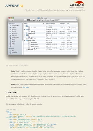 This will create a new folder called hello-world and will put the app content inside this folder. 
Your folder structure will look like this: 
Note: The API implementation stored in the aiq folder is only for testing purposes in order to use it in the local 
web browser and will be replaced by the proper implementation when your application is deployed to a device. 
Keeping this folder in your application structure is not obligatory, though we strongly encourage you to use it and 
test your applications in browser before publishing them to device. 
Note: In this tutorial we skip editing the stylesheet. If you want to know the details on how to apply css styles to the 
application, go to this page. 
Entry Point 
Just like the regular web browser, AIQ client launches the index.html file which comes with the application. This file takes 
responsibility of loading and initializing the AIQ API. 
This is how your Hello World's index file should look like: 
<!DOCTYPE html> 
<html> 
<head> 
<meta charset="utf-8"> 
<meta name="viewport" content="user-scalable=no, width=device-width, initial-scale=1.0, 
maximum-scale=1.0"> 
<meta name="MobileOptimized" content="320"> 
<meta name="HandheldFriendly" content="True"> 
<title>Hello world</title> 
<script type="text/javascript" src="/aiq/aiq-api.js"></script> 
<script type="text/javascript" src="/js/app.js"></script> 
<link type="text/css" rel="stylesheet" href="/css/app.css"> 
 