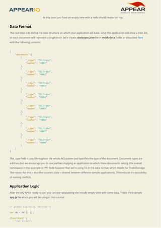 At this point you have an empty view with a Hello World header on top. 
Data Format 
The next step is to define the data structure on which your application will base. Since this applicaiton will show a train list, 
so each document will represent a single train. Let's create adatasync.json file in mock-data folder as described here 
with the following contents: 
{ 
"documents":[ 
{ 
"_type": "TD.Train", 
"number": "9001" 
}, 
{ 
"_type": "TD.Train", 
"number": "9002" 
}, 
{ 
"_type": "TD.Train", 
"number": "9003" 
}, 
{ 
"_type": "TD.Train", 
"number": "9004" 
}, 
{ 
"_type": "TD.Train", 
"number": "9005" 
}, 
{ 
"_type": "TD.Train", 
"number": "9006" 
}, 
{ 
"_type": "TD.Train", 
"number": "9007" 
}, 
{ 
"_type": "TD.Train", 
"number": "9008" 
} 
] 
} 
The _type field is used throughout the whole AIQ system and specifies the type of the document. Document types are 
arbitrary but we encourage you to use prefixes implying an application to which these documents belong (the overall 
namespace in this example is HW. Note however that we're using TD in the data format, which stands for Train Damage. 
The reason for this is that the business data is shared between different sample applications). This reduces the possibility 
of naming conflicts. 
Application Logic 
After the AIQ API is ready to use, you can start populating the initially empty view with some data. This is the example 
app.js file which you will be using in this tutorial: 
/* global AIQ:false, HW:true */ 
var HW = HW || {}; 
(function() { 
"use strict"; 
 