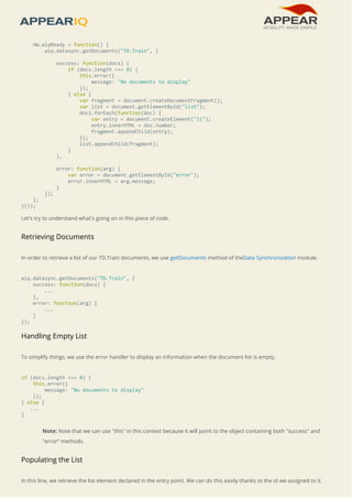 HW.aiqReady = function() { 
aiq.datasync.getDocuments("TD.Train", { 
success: function(docs) { 
if (docs.length === 0) { 
this.error({ 
message: "No documents to display" 
}); 
} else { 
var fragment = document.createDocumentFragment(); 
var list = document.getElementById("list"); 
docs.forEach(function(doc) { 
var entry = document.createElement("li"); 
entry.innerHTML = doc.number; 
fragment.appendChild(entry); 
}); 
list.appendChild(fragment); 
} 
}, 
error: function(arg) { 
var error = document.getElementById("error"); 
error.innerHTML = arg.message; 
} 
}); 
}; 
}()); 
Let's try to understand what's going on in this piece of code. 
Retrieving Documents 
In order to retrieve a list of our TD.Train documents, we use getDocuments method of theData Synchronization module. 
aiq.datasync.getDocuments("TD.Train", { 
success: function(docs) { 
... 
}, 
error: function(arg) { 
... 
} 
}); 
Handling Empty List 
To simplify things, we use the error handler to display an information when the document list is empty. 
if (docs.length === 0) { 
this.error({ 
message: "No documents to display" 
}); 
} else { 
... 
} 
Note: Note that we can use "this" in this context because it will point to the object containing both "success" and 
"error" methods. 
Populating the List 
In this line, we retrieve the list element declared in the entry point. We can do this easily thanks to the id we assigned to it. 
 