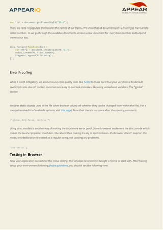var list = document.getElementById("list"); 
Then, we need to populate the list with the names of our trains. We know that all documents of TD.Train type have a field 
called number, so we go through the available documents, create a new LI element for every train number and append 
them to our list. 
docs.forEach(function(doc) { 
var entry = document.createElement("li"); 
entry.innerHTML = doc.number; 
fragment.appendChild(entry); 
}); 
Error Proofing 
While it is not obligatory, we advise to use code quality tools like JSHint to make sure that your very liberal by default 
JavaScript code doesn't contain common and easy to overlook mistakes, like using undeclared variables. The "global" 
section 
declares static objects used in the file (their boolean values tell whether they can be changed from within the file). For a 
comprehensive list of available options, visit this page). Note that there is no space after the opening comment. 
/*global AIQ:false, HW:true */ 
Using strict modeis is another way of making the code more error proof. Some browsers implement the strict mode which 
makes the JavaScript parser much less liberal and thus making it easy to spot mistakes. If a browser doesn't support this 
mode, this declaration is treated as a regular string, not causing any problems. 
"use strict"; 
Testing in Browser 
Now your application is ready for the initial testing. The simplest is to test it in Google Chrome to start with. After having 
setup your environment following those guidelines, you should see the following view: 
 