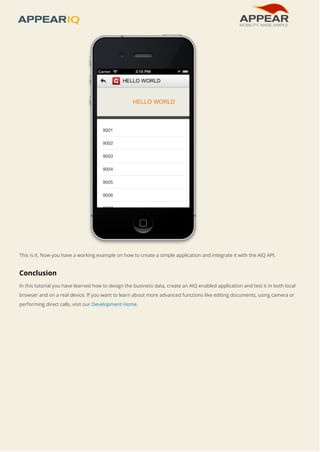 This is it. Now you have a working example on how to create a simple application and integrate it with the AIQ API. 
Conclusion 
In this tutorial you have learned how to design the business data, create an AIQ enabled application and test it in both local 
browser and on a real device. If you want to learn about more advanced functions like editing documents, using camera or 
performing direct calls, visit our Development Home. 
