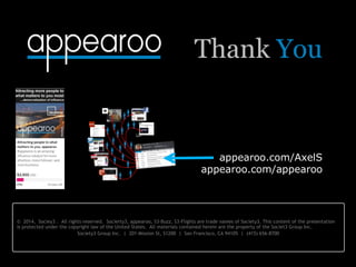 © 2014, Sociey3 . All rights reserved. Socierty3, appearoo, S3-Buzz, S3-Flights are trade names of Society3. This content of the presentation
is protected under the copyright law of the United States. All materials contained herein are the property of the Societ3 Group Inc.
Society3 Group Inc. | 201 Mission St, S1200 | San Francisco, CA 94105 | (415) 656-8700
appearoo.com/AxelS
appearoo.com/appearoo
Thank You
 