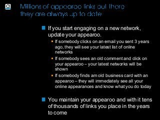 If you start engaging on a new network,
update your appearoo.
If somebody clicks on an email you sent 3 years
ago, they will see your latest list of online
networks
If somebody sees an old comment and click on
your appearoo – your latest networks will be
shown
If somebody finds am old business card with an
appearoo – they will immediately see all your
online appearances and know what you do today
You maintain your appearoo and with it tens
of thousands of links you place in the years
to come
 