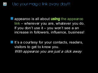 appearoo is all about using the appearoo
link – wherever you are, whatever you do.
If you don’t use it – you won’t see a an
increase in followers, influence, business!
It’s a courtesy for your contacts, readers,
visitors to get to know you.
With appearoo you are just a click away
 