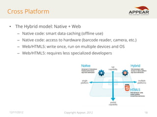Cross Platform
• The Hybrid model: Native + Web
– Native code: smart data caching (offline use)
– Native code: access to hardware (barcode reader, camera, etc.)
– Web/HTML5: write once, run on multiple devices and OS
– Web/HTML5: requires less specialized developers

12/11/2012

Copyright Appear, 2012

18

 