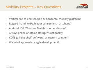 Mobility Projects – Key Questions
• Vertical end to end solution or horizontal mobility platform?
• Rugged handheld/tablet or consumer smartphone?
• Android, iOS, Windows Mobile or other devices?

• Always online or offline storage/functionality
• COTS (off-the-shelf software) or custom solution?
• Waterfall approach or agile development?

12/11/2012

Copyright Appear, 2012

20

 
