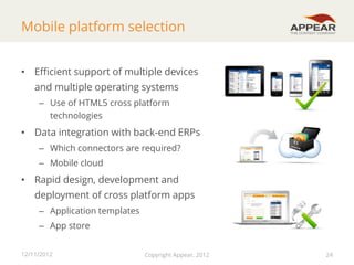 Mobile platform selection
• Efficient support of multiple devices
and multiple operating systems
– Use of HTML5 cross platform
technologies

• Data integration with back-end ERPs
– Which connectors are required?
– Mobile cloud

• Rapid design, development and
deployment of cross platform apps
– Application templates

– App store
12/11/2012

Copyright Appear, 2012

24

 