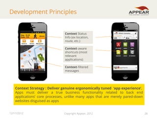 Development Principles

Context Status
Info (ex location,
route, etc.)
Context-aware
shortcuts (most
relevant
applications)

Context-filtered
messages

Context Strategy : Deliver genuine ergonomically tuned ‘app experience’.
Apps must deliver a true business functionality related to back end
applications’ core processes, unlike many apps that are merely pared-down
websites disguised as apps
12/11/2012

Copyright Appear, 2012

28

28

 