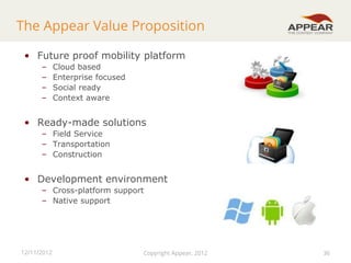 The Appear Value Proposition
• Future proof mobility platform
–
–
–
–

Cloud based
Enterprise focused
Social ready
Context aware

• Ready-made solutions
– Field Service
– Transportation
– Construction

• Development environment
– Cross-platform support
– Native support

12/11/2012

Copyright Appear, 2012

36

 
