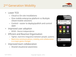 2nd Generation Mobility
• Lower TCO
– Cloud vs On-site installations
– One mobile enterprise platform vs Multiple
siloed mobile solutions
– Control – easier to deploy/publish and control
apps

• Improved user adoption
– BYOD - Device Independence

• Efficient and Reactive Organisation
– Tighter, real-time integration between people, systems
– Real-time communications, visibility and collaboration
is a major game changer

• Improved team collaboration
– Shared situational awareness

12/11/2012

Copyright Appear, 2012

6

 