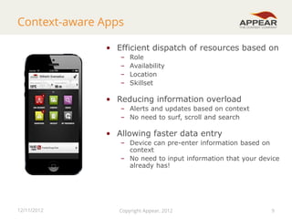 Context-aware Apps
• Efficient dispatch of resources based on
–
–
–
–

Role
Availability
Location
Skillset

• Reducing information overload
– Alerts and updates based on context
– No need to surf, scroll and search

• Allowing faster data entry
– Device can pre-enter information based on
context
– No need to input information that your device
already has!

12/11/2012

Copyright Appear, 2012

9

9

 