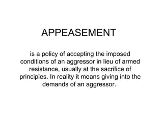 APPEASEMENT is a policy of accepting the imposed conditions of an aggressor in lieu of armed resistance, usually at the sacrifice of principles. In reality it means giving into the demands of an aggressor.  