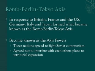  In response to Britain, France and the US,
Germany, Italy and Japan formed what became
known as the Rome-Berlin-Tokyo Axis.
 Become known as the Axis Powers
 Three nations agreed to fight Soviet communism
 Agreed not to interfere with each others plans to
territorial expansion
 