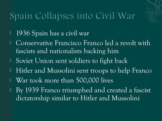  1936 Spain has a civil war
 Conservative Francisco Franco led a revolt with
fascists and nationalists backing him
 Soviet Union sent soldiers to fight back
 Hitler and Mussolini sent troops to help Franco
 War took more than 500,000 lives
 By 1939 Franco triumphed and created a fascist
dictatorship similar to Hitler and Mussolini
 