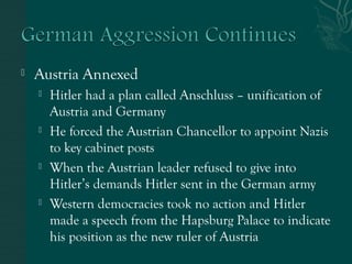  Austria Annexed
 Hitler had a plan called Anschluss – unification of
Austria and Germany
 He forced the Austrian Chancellor to appoint Nazis
to key cabinet posts
 When the Austrian leader refused to give into
Hitler’s demands Hitler sent in the German army
 Western democracies took no action and Hitler
made a speech from the Hapsburg Palace to indicate
his position as the new ruler of Austria
 