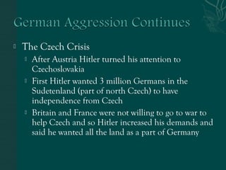  The Czech Crisis
 After Austria Hitler turned his attention to
Czechoslovakia
 First Hitler wanted 3 million Germans in the
Sudetenland (part of north Czech) to have
independence from Czech
 Britain and France were not willing to go to war to
help Czech and so Hitler increased his demands and
said he wanted all the land as a part of Germany
 