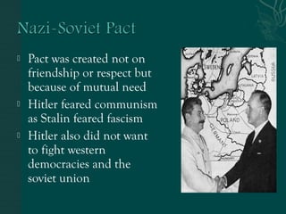  Pact was created not on
friendship or respect but
because of mutual need
 Hitler feared communism
as Stalin feared fascism
 Hitler also did not want
to fight western
democracies and the
soviet union
 