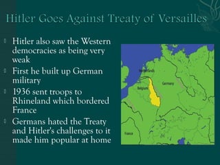  Hitler also saw the Western
democracies as being very
weak
 First he built up German
military
 1936 sent troops to
Rhineland which bordered
France
 Germans hated the Treaty
and Hitler's challenges to it
made him popular at home
 