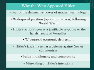 Why the West Appeased Hitler
•Fear of the destructive power of modern technology
• Widespread pacifism (opposition to war) following
World War I
• Hitler’s actions seen as a justifiable response to the
harsh Treaty of Versailles
• Widespread economic depression
• Hitler’s fascism seen as a defense against Soviet
communism
• Faith in diplomacy and compromise
• Misreading of Hitler’s intentions
 