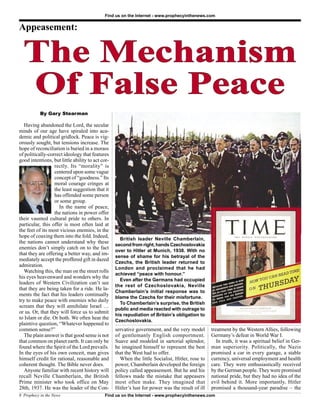 Find us on the Internet - www.prophecyinthenews.com


Appeasement:


  The Mechanism
  Of False Peace
           By Gary Stearman

   Having abandoned the Lord, the secular
minds of our age have spiraled into aca-
demic and political gridlock. Peace is vig-
orously sought, but tensions increase. The
hope of reconciliation is buried in a morass
of politically-correct ideology that features
good intentions, but little ability to act cor-
                  rectly. Its “morality” is
                  centered upon some vague
                  concept of “goodness.” Its
                  moral courage cringes at
                  the least suggestion that it
                  has offended some person
                  or some group.
                    In the name of peace,
                  the nations in power offer
their vaunted cultural pride to others. In
particular, this offer is most often laid at
the feet of its most vicious enemies, in the
hope of coaxing them into the fold. Indeed,
                                                    British leader Neville Chamberlain,
the nations cannot understand why these
                                                  second from right, hands Czechoslovakia
enemies don’t simply catch on to the fact
                                                  over to Hitler at Munich, 1938. With no
that they are offering a better way, and im-
                                                  sense of shame for his betrayal of the
mediately accept the proffered gift in dazed
                                                  Czechs, the British leader returned to
admiration.
                                                  London and proclaimed that he had
   Watching this, the man on the street rolls
                                                  achieved “peace with honour.”
his eyes heavenward and wonders why the
                                                    Even after the Germans had occupied
leaders of Western Civilization can’t see
                                                  the rest of Czechoslovakia, Neville
that they are being taken for a ride. He la-
                                                  Chamberlain’s initial response was to
ments the fact that his leaders continually
                                                  blame the Czechs for their misfortune.
try to make peace with enemies who daily
                                                    To Chamberlain’s surprise, the British
scream that they will annihilate Israel …
                                                  public and media reacted with outrage to
or us. Or, that they will force us to submit
                                                  his repudiation of Britain’s obligation to
to Islam or die. Or both. We often hear the
                                                  Czechoslovakia.
plaintive question, “Whatever happened to
common sense?”                                    servative government, and the very model        treatment by the Western Allies, following
   The plain answer is that good sense is not     of gentlemanly English comportment.             Germany’s defeat in World War I.
that common on planet earth. It can only be       Suave and modeled in sartorial splendor,           In truth, it was a spiritual belief in Ger-
found where the Spirit of the Lord prevails.      he imagined himself to represent the best       man superiority. Politically, the Nazis
In the eyes of his own conceit, man gives         that the West had to offer.                     promised a car in every garage, a stable
himself credit for rational, reasonable and         When the little Socialist, Hitler, rose to    currency, universal employment and health
coherent thought. The Bible never does.           power, Chamberlain developed the foreign        care. They were enthusiastically received
   Anyone familiar with recent history will       policy called appeasement. But he and his       by the German people. They were promised
recall Neville Chamberlain, the British           fellows made the mistake that appeasers         national pride, but they had no idea of the
Prime minister who took office on May             most often make. They imagined that             evil behind it. More importantly, Hitler
28th, 1937. He was the leader of the Con-         Hitler’s lust for power was the result of ill   promised a thousand-year paradise – the
8 Prophecy in the News                      Find us on the Internet - www.prophecyinthenews.com
 