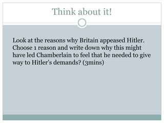 Think about it!
Look at the reasons why Britain appeased Hitler.
Choose 1 reason and write down why this might
have led Chamberlain to feel that he needed to give
way to Hitler’s demands? (3mins)
 