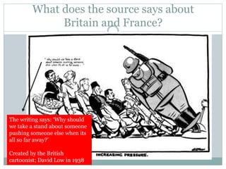 What does the source says about
Britain and France?
The writing says: ‘Why should
we take a stand about someone
pushing someone else when its
all so far away?’
Created by the British
cartoonist; David Low in 1938
 