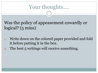 Your thoughts….
Was the policy of appeasement cowardly or
logical? (5 mins)
1. Write down on the colored paper provided and fold
it before putting it in the box.
2. The best 5 writings will receive something.
 