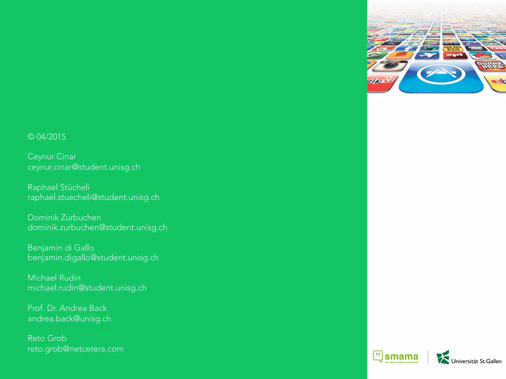 © 04/2015
Ceynur Cinar
ceynur.cinar@student.unisg.ch
Raphael Stücheli
raphael.stuecheli@student.unisg.ch
Dominik Zurbuchen
dominik.zurbuchen@student.unisg.ch
Benjamin di Gallo
benjamin.digallo@student.unisg.ch
Michael Rudin
michael.rudin@student.unisg.ch
Prof. Dr. Andrea Back
andrea.back@unisg.ch
Reto Grob
reto.grob@netcetera.com
 