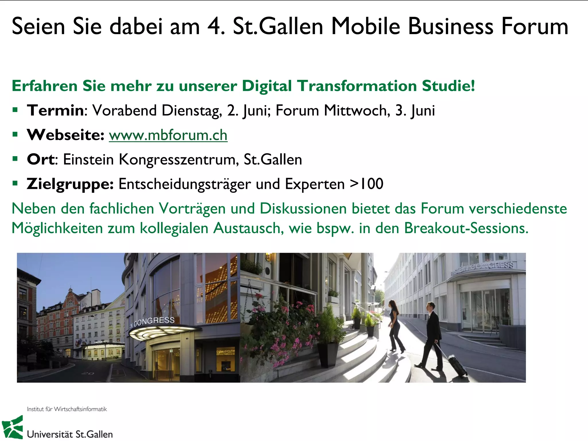 1
Seien Sie dabei am 4. St.Gallen Mobile Business Forum
Erfahren Sie mehr zu unserer Digital Transformation Studie!
 Termin: Vorabend Dienstag, 2. Juni; Forum Mittwoch, 3. Juni
 Webseite: www.mbforum.ch
 Ort: Einstein Kongresszentrum, St.Gallen
 Zielgruppe: Entscheidungsträger und Experten >100
Neben den fachlichen Vorträgen und Diskussionen bietet das Forum verschiedenste
Möglichkeiten zum kollegialen Austausch, wie bspw. in den Breakout-Sessions.
 