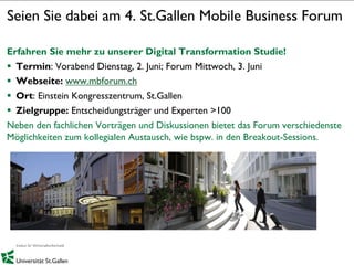 1
Seien Sie dabei am 4. St.Gallen Mobile Business Forum
Erfahren Sie mehr zu unserer Digital Transformation Studie!
 Termin: Vorabend Dienstag, 2. Juni; Forum Mittwoch, 3. Juni
 Webseite: www.mbforum.ch
 Ort: Einstein Kongresszentrum, St.Gallen
 Zielgruppe: Entscheidungsträger und Experten >100
Neben den fachlichen Vorträgen und Diskussionen bietet das Forum verschiedenste
Möglichkeiten zum kollegialen Austausch, wie bspw. in den Breakout-Sessions.
 