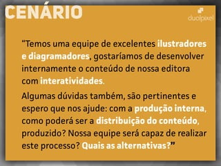 “Temos uma equipe de excelentes ilustradores
e diagramadores, gostaríamos de desenvolver
internamente o conteúdo de nossa editora
com interatividades.
Algumas dúvidas também, são pertinentes e
espero que nos ajude: com a produção interna,
como poderá ser a distribuição do conteúdo,
produzido? Nossa equipe será capaz de realizar
este processo? Quais as alternativas?”
CENÁRIO
 