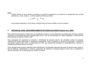 9
Dicas:
Sempre marque um nó de estudo na entrada de um grande equipamento e na saída de um equipamento que acumule
produtos (ex.: vasos, tanques,...) e antes e depois de linhas que cruzam
Fazer sempre perguntas no nó de estudo, começar sempre a buscar as falhas no início do sistema.
3 ESTUDO DE CASO: DESCARREGAMENTO DE ÁCIDO SULFÚRICO (Aguiar et al., 2001)
Para avaliar os procedimentos operacionais, as medidas de controle e os riscos oferecidos aos profissionais envolvidos, todas as
operações de descarregamento foram acompanhadas (Fotos 1 até 16), documentadas em registro fotográfico e, posteriormente,
foram aplicadas as técnicas HAZOP e APP.
Para investigação dos segmentos do processo e identificação de possíveis desvios das condições normais de operação,
verificando as causas responsáveis e respectivas consequências, foram consultados os químicos do laboratório, o pessoal de
manutenção mecânica bem como os componentes da CIPA, que regularmente participam do descarregamento e possuem a
necessária experiência técnica e de campo.
Como resultado deste processo sistemático foram identificados e considerados relevantes pelo grupo de estudos quatro pontos ou
nós de referência, representados no desenho esquemático de interfaces e conexões (Figura 2), bem como os parâmetros e
desvios associados com as palavras guia no Quadro 10 a seguir.
 