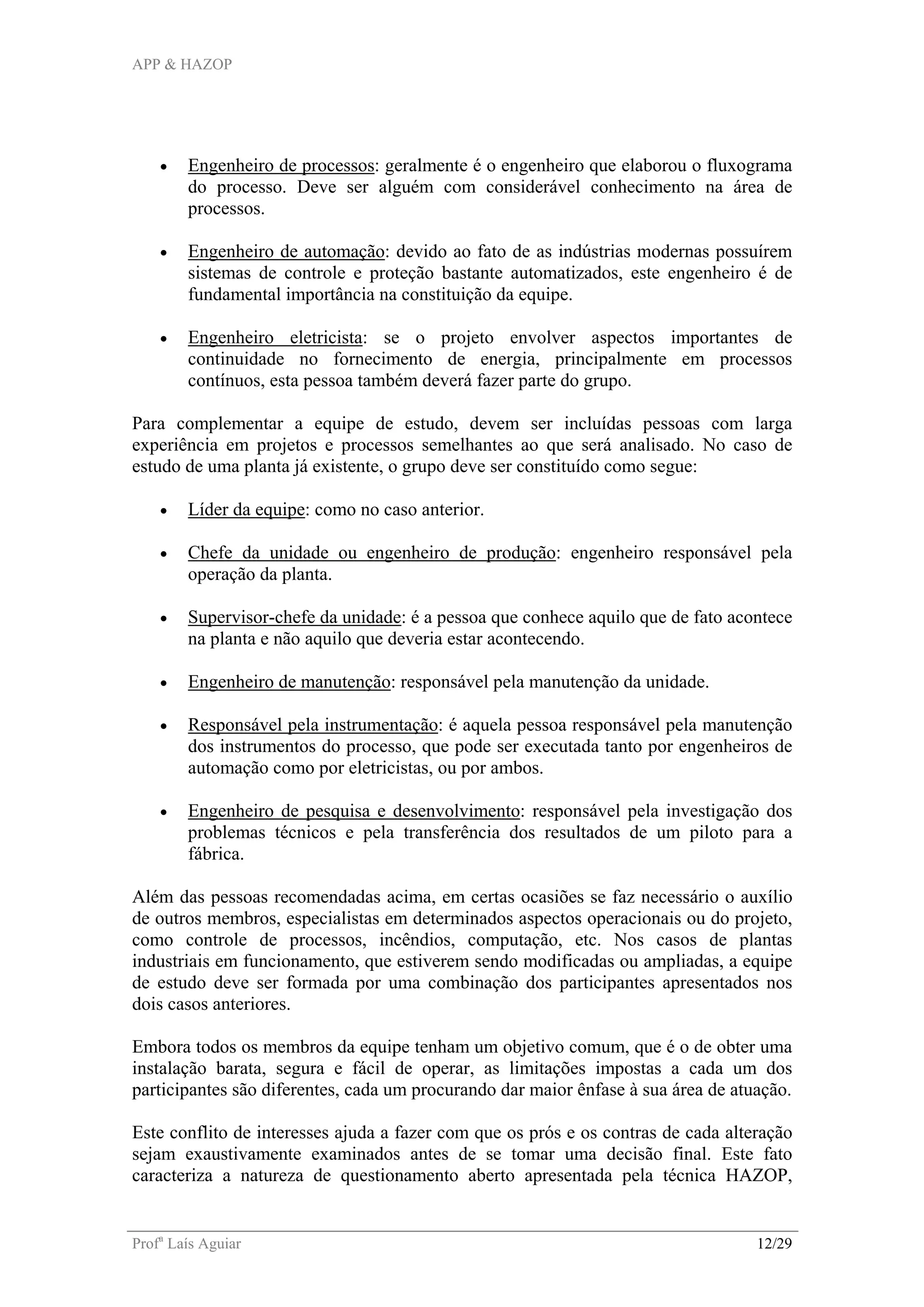 APP & HAZOP
Profa
Laís Aguiar 12/29
• Engenheiro de processos: geralmente é o engenheiro que elaborou o fluxograma
do processo. Deve ser alguém com considerável conhecimento na área de
processos.
• Engenheiro de automação: devido ao fato de as indústrias modernas possuírem
sistemas de controle e proteção bastante automatizados, este engenheiro é de
fundamental importância na constituição da equipe.
• Engenheiro eletricista: se o projeto envolver aspectos importantes de
continuidade no fornecimento de energia, principalmente em processos
contínuos, esta pessoa também deverá fazer parte do grupo.
Para complementar a equipe de estudo, devem ser incluídas pessoas com larga
experiência em projetos e processos semelhantes ao que será analisado. No caso de
estudo de uma planta já existente, o grupo deve ser constituído como segue:
• Líder da equipe: como no caso anterior.
• Chefe da unidade ou engenheiro de produção: engenheiro responsável pela
operação da planta.
• Supervisor-chefe da unidade: é a pessoa que conhece aquilo que de fato acontece
na planta e não aquilo que deveria estar acontecendo.
• Engenheiro de manutenção: responsável pela manutenção da unidade.
• Responsável pela instrumentação: é aquela pessoa responsável pela manutenção
dos instrumentos do processo, que pode ser executada tanto por engenheiros de
automação como por eletricistas, ou por ambos.
• Engenheiro de pesquisa e desenvolvimento: responsável pela investigação dos
problemas técnicos e pela transferência dos resultados de um piloto para a
fábrica.
Além das pessoas recomendadas acima, em certas ocasiões se faz necessário o auxílio
de outros membros, especialistas em determinados aspectos operacionais ou do projeto,
como controle de processos, incêndios, computação, etc. Nos casos de plantas
industriais em funcionamento, que estiverem sendo modificadas ou ampliadas, a equipe
de estudo deve ser formada por uma combinação dos participantes apresentados nos
dois casos anteriores.
Embora todos os membros da equipe tenham um objetivo comum, que é o de obter uma
instalação barata, segura e fácil de operar, as limitações impostas a cada um dos
participantes são diferentes, cada um procurando dar maior ênfase à sua área de atuação.
Este conflito de interesses ajuda a fazer com que os prós e os contras de cada alteração
sejam exaustivamente examinados antes de se tomar uma decisão final. Este fato
caracteriza a natureza de questionamento aberto apresentada pela técnica HAZOP,
 
