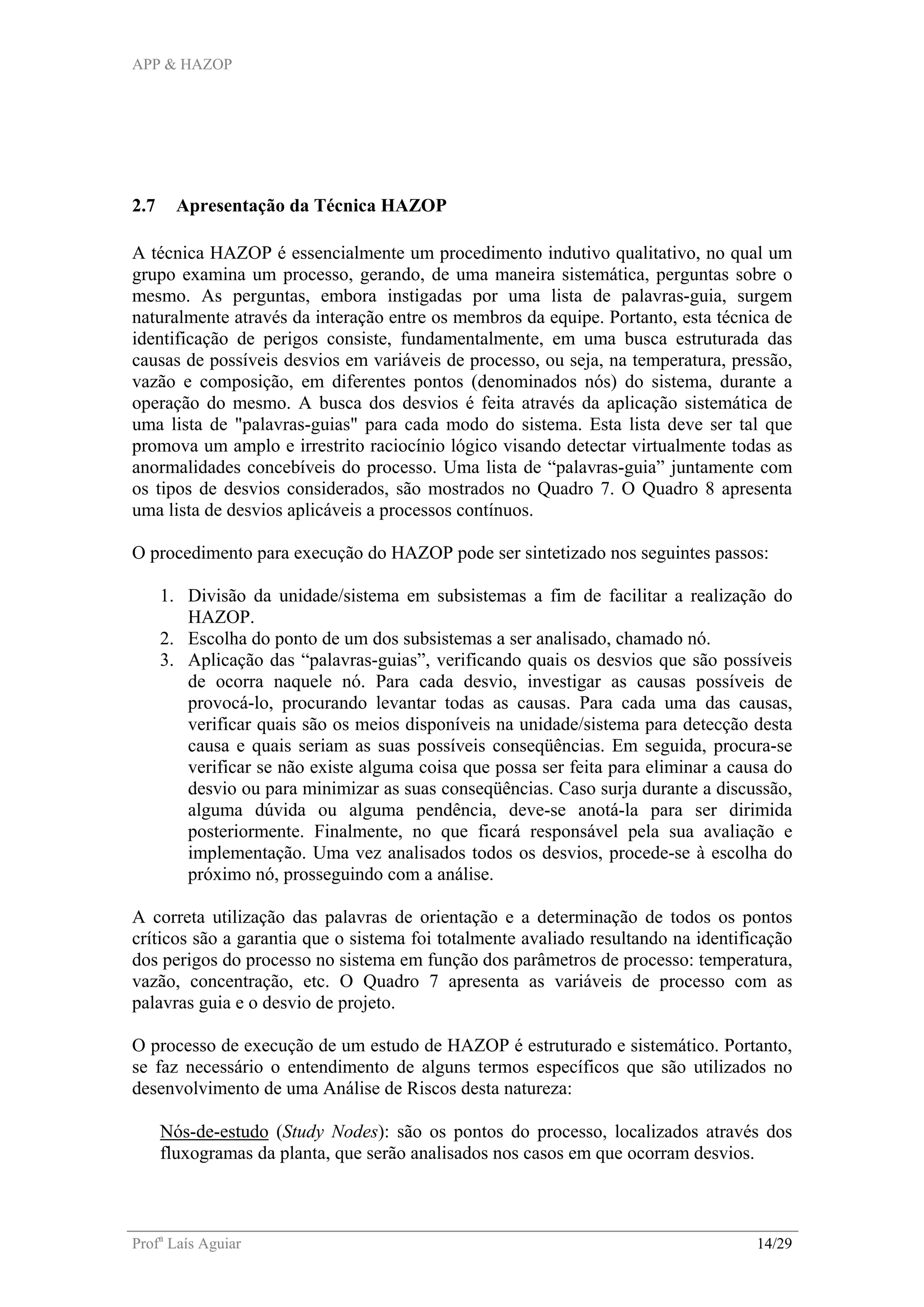 APP & HAZOP
Profa
Laís Aguiar 14/29
2.7 Apresentação da Técnica HAZOP
A técnica HAZOP é essencialmente um procedimento indutivo qualitativo, no qual um
grupo examina um processo, gerando, de uma maneira sistemática, perguntas sobre o
mesmo. As perguntas, embora instigadas por uma lista de palavras-guia, surgem
naturalmente através da interação entre os membros da equipe. Portanto, esta técnica de
identificação de perigos consiste, fundamentalmente, em uma busca estruturada das
causas de possíveis desvios em variáveis de processo, ou seja, na temperatura, pressão,
vazão e composição, em diferentes pontos (denominados nós) do sistema, durante a
operação do mesmo. A busca dos desvios é feita através da aplicação sistemática de
uma lista de "palavras-guias" para cada modo do sistema. Esta lista deve ser tal que
promova um amplo e irrestrito raciocínio lógico visando detectar virtualmente todas as
anormalidades concebíveis do processo. Uma lista de “palavras-guia” juntamente com
os tipos de desvios considerados, são mostrados no Quadro 7. O Quadro 8 apresenta
uma lista de desvios aplicáveis a processos contínuos.
O procedimento para execução do HAZOP pode ser sintetizado nos seguintes passos:
1. Divisão da unidade/sistema em subsistemas a fim de facilitar a realização do
HAZOP.
2. Escolha do ponto de um dos subsistemas a ser analisado, chamado nó.
3. Aplicação das “palavras-guias”, verificando quais os desvios que são possíveis
de ocorra naquele nó. Para cada desvio, investigar as causas possíveis de
provocá-lo, procurando levantar todas as causas. Para cada uma das causas,
verificar quais são os meios disponíveis na unidade/sistema para detecção desta
causa e quais seriam as suas possíveis conseqüências. Em seguida, procura-se
verificar se não existe alguma coisa que possa ser feita para eliminar a causa do
desvio ou para minimizar as suas conseqüências. Caso surja durante a discussão,
alguma dúvida ou alguma pendência, deve-se anotá-la para ser dirimida
posteriormente. Finalmente, no que ficará responsável pela sua avaliação e
implementação. Uma vez analisados todos os desvios, procede-se à escolha do
próximo nó, prosseguindo com a análise.
A correta utilização das palavras de orientação e a determinação de todos os pontos
críticos são a garantia que o sistema foi totalmente avaliado resultando na identificação
dos perigos do processo no sistema em função dos parâmetros de processo: temperatura,
vazão, concentração, etc. O Quadro 7 apresenta as variáveis de processo com as
palavras guia e o desvio de projeto.
O processo de execução de um estudo de HAZOP é estruturado e sistemático. Portanto,
se faz necessário o entendimento de alguns termos específicos que são utilizados no
desenvolvimento de uma Análise de Riscos desta natureza:
Nós-de-estudo (Study Nodes): são os pontos do processo, localizados através dos
fluxogramas da planta, que serão analisados nos casos em que ocorram desvios.
 