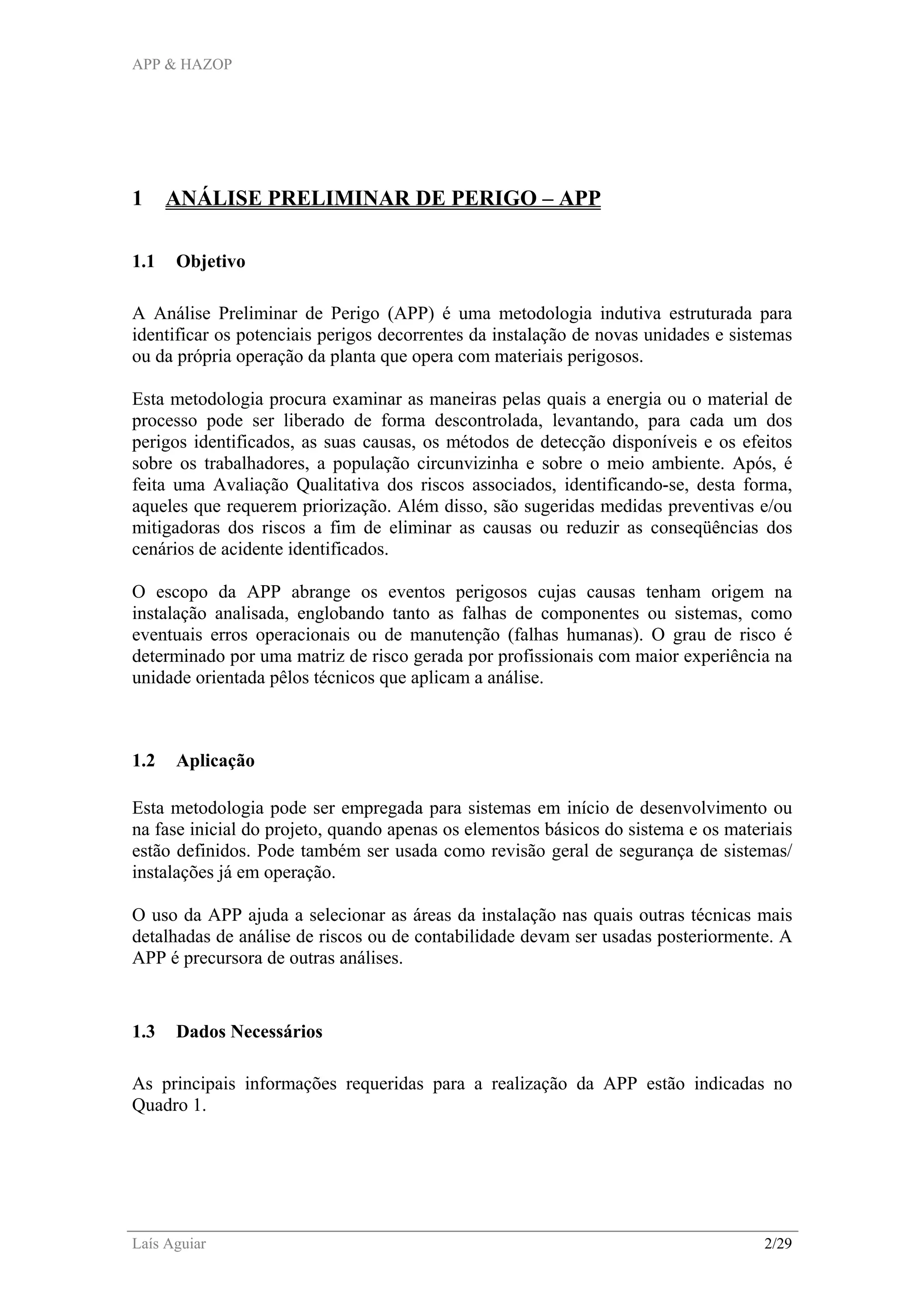 APP & HAZOP
Laís Aguiar 2/29
1 ANÁLISE PRELIMINAR DE PERIGO – APP
1.1 Objetivo
A Análise Preliminar de Perigo (APP) é uma metodologia indutiva estruturada para
identificar os potenciais perigos decorrentes da instalação de novas unidades e sistemas
ou da própria operação da planta que opera com materiais perigosos.
Esta metodologia procura examinar as maneiras pelas quais a energia ou o material de
processo pode ser liberado de forma descontrolada, levantando, para cada um dos
perigos identificados, as suas causas, os métodos de detecção disponíveis e os efeitos
sobre os trabalhadores, a população circunvizinha e sobre o meio ambiente. Após, é
feita uma Avaliação Qualitativa dos riscos associados, identificando-se, desta forma,
aqueles que requerem priorização. Além disso, são sugeridas medidas preventivas e/ou
mitigadoras dos riscos a fim de eliminar as causas ou reduzir as conseqüências dos
cenários de acidente identificados.
O escopo da APP abrange os eventos perigosos cujas causas tenham origem na
instalação analisada, englobando tanto as falhas de componentes ou sistemas, como
eventuais erros operacionais ou de manutenção (falhas humanas). O grau de risco é
determinado por uma matriz de risco gerada por profissionais com maior experiência na
unidade orientada pêlos técnicos que aplicam a análise.
1.2 Aplicação
Esta metodologia pode ser empregada para sistemas em início de desenvolvimento ou
na fase inicial do projeto, quando apenas os elementos básicos do sistema e os materiais
estão definidos. Pode também ser usada como revisão geral de segurança de sistemas/
instalações já em operação.
O uso da APP ajuda a selecionar as áreas da instalação nas quais outras técnicas mais
detalhadas de análise de riscos ou de contabilidade devam ser usadas posteriormente. A
APP é precursora de outras análises.
1.3 Dados Necessários
As principais informações requeridas para a realização da APP estão indicadas no
Quadro 1.
 