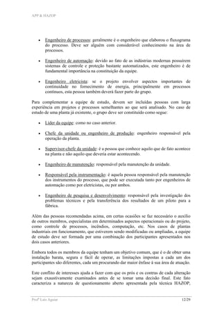 APP & HAZOP
Profa
Laís Aguiar 12/29
• Engenheiro de processos: geralmente é o engenheiro que elaborou o fluxograma
do processo. Deve ser alguém com considerável conhecimento na área de
processos.
• Engenheiro de automação: devido ao fato de as indústrias modernas possuírem
sistemas de controle e proteção bastante automatizados, este engenheiro é de
fundamental importância na constituição da equipe.
• Engenheiro eletricista: se o projeto envolver aspectos importantes de
continuidade no fornecimento de energia, principalmente em processos
contínuos, esta pessoa também deverá fazer parte do grupo.
Para complementar a equipe de estudo, devem ser incluídas pessoas com larga
experiência em projetos e processos semelhantes ao que será analisado. No caso de
estudo de uma planta já existente, o grupo deve ser constituído como segue:
• Líder da equipe: como no caso anterior.
• Chefe da unidade ou engenheiro de produção: engenheiro responsável pela
operação da planta.
• Supervisor-chefe da unidade: é a pessoa que conhece aquilo que de fato acontece
na planta e não aquilo que deveria estar acontecendo.
• Engenheiro de manutenção: responsável pela manutenção da unidade.
• Responsável pela instrumentação: é aquela pessoa responsável pela manutenção
dos instrumentos do processo, que pode ser executada tanto por engenheiros de
automação como por eletricistas, ou por ambos.
• Engenheiro de pesquisa e desenvolvimento: responsável pela investigação dos
problemas técnicos e pela transferência dos resultados de um piloto para a
fábrica.
Além das pessoas recomendadas acima, em certas ocasiões se faz necessário o auxílio
de outros membros, especialistas em determinados aspectos operacionais ou do projeto,
como controle de processos, incêndios, computação, etc. Nos casos de plantas
industriais em funcionamento, que estiverem sendo modificadas ou ampliadas, a equipe
de estudo deve ser formada por uma combinação dos participantes apresentados nos
dois casos anteriores.
Embora todos os membros da equipe tenham um objetivo comum, que é o de obter uma
instalação barata, segura e fácil de operar, as limitações impostas a cada um dos
participantes são diferentes, cada um procurando dar maior ênfase à sua área de atuação.
Este conflito de interesses ajuda a fazer com que os prós e os contras de cada alteração
sejam exaustivamente examinados antes de se tomar uma decisão final. Este fato
caracteriza a natureza de questionamento aberto apresentada pela técnica HAZOP,
 