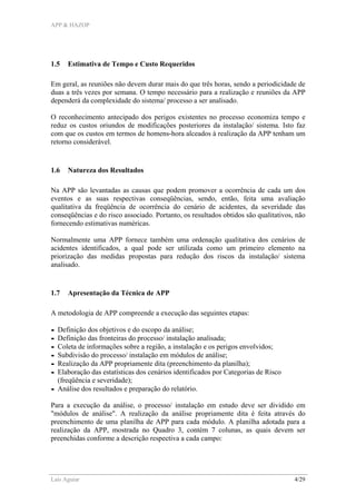 APP & HAZOP
Laís Aguiar 4/29
1.5 Estimativa de Tempo e Custo Requeridos
Em geral, as reuniões não devem durar mais do que três horas, sendo a periodicidade de
duas a três vezes por semana. O tempo necessário para a realização e reuniões da APP
dependerá da complexidade do sistema/ processo a ser analisado.
O reconhecimento antecipado dos perigos existentes no processo economiza tempo e
reduz os custos oriundos de modificações posteriores da instalação/ sistema. Isto faz
com que os custos em termos de homens-hora alceados à realização da APP tenham um
retorno considerável.
1.6 Natureza dos Resultados
Na APP são levantadas as causas que podem promover a ocorrência de cada um dos
eventos e as suas respectivas conseqüências, sendo, então, feita uma avaliação
qualitativa da freqüência de ocorrência do cenário de acidentes, da severidade das
conseqüências e do risco associado. Portanto, os resultados obtidos são qualitativos, não
fornecendo estimativas numéricas.
Normalmente uma APP fornece também uma ordenação qualitativa dos cenários de
acidentes identificados, a qual pode ser utilizada como um primeiro elemento na
priorização das medidas propostas para redução dos riscos da instalação/ sistema
analisado.
1.7 Apresentação da Técnica de APP
A metodologia de APP compreende a execução das seguintes etapas:
- Definição dos objetivos e do escopo da análise;
- Definição das fronteiras do processo/ instalação analisada;
- Coleta de informações sobre a região, a instalação e os perigos envolvidos;
- Subdivisão do processo/ instalação em módulos de análise;
- Realização da APP propriamente dita (preenchimento da planilha);
- Elaboração das estatísticas dos cenários identificados por Categorias de Risco
(freqüência e severidade);
- Análise dos resultados e preparação do relatório.
Para a execução da análise, o processo/ instalação em estudo deve ser dividido em
"módulos de análise". A realização da análise propriamente dita é feita através do
preenchimento de uma planilha de APP para cada módulo. A planilha adotada para a
realização da APP, mostrada no Quadro 3, contém 7 colunas, as quais devem ser
preenchidas conforme a descrição respectiva a cada campo:
 
