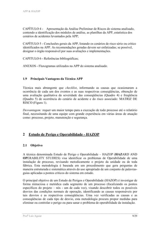APP & HAZOP
Profa
Laís Aguiar 9/29
CAPÍTULO 4 - Apresentação da Análise Preliminar de Riscos do sistema analisado,
contendo a identificação dos módulos de análise, as planilhas da APP, estatística dos
cenários de acidentes levantados pela APP;
CAPÍTULO 5 - Conclusões gerais da APP, listando os cenários de risco sério ou crítico
identificados na APP. As recomendações geradas devem ser enfatizadas; se possível,
designar o órgão responsável por suas avaliações e implementações.
CAPITULO 6 - Referências bibliográficas;
ANEXOS - Fluxogramas utilizados na APP do sistema analisado.
1.9 Principais Vantagens da Técnica APP
Técnica mais abrangente que checklist, informando as causas que ocasionaram a
ocorrência de cada um dos eventos e as suas respectivas conseqüências, obtenção de
uma avaliação qualitativa da severidade das conseqüências (Quadro 4) e freqüência
(Quadro 5) de ocorrência do cenário de acidente e do risco associado: MATRIZ DE
RISCO (Figura 1).
Desvantagem: requer um maior tempo para a execução de todo processo até o relatório
final, necessitando de uma equipe com grande experiência em várias áreas de atuação
como: processo, projeto, manutenção e segurança.
2 Estudo de Perigo e Operabilidade - HAZOP
2.1 Objetivo
A técnica denominada Estudo de Perigo e Operabilidade – HAZOP (HAZARD AND
OPERABILITY STUDIES) visa identificar os problemas de Operabilidade de uma
instalação de processo, revisando metodicamente o projeto da unidade ou de toda
fábrica. Esta metodologia é baseada em um procedimento que gera perguntas de
maneira estruturada e sistemática através do uso apropriado de um conjunto de palavras-
guias aplicadas a pontos críticos do sistema em estudo.
O principal objetivo de um Estudo de Perigos e Operabilidade (HAZOP) é investigar de
forma minuciosa e metódica cada segmento de um processo (focalizando os pontos
específicos do projeto – nós - um de cada vez), visando descobrir todos os possíveis
desvios das condições normais de operação, identificando as causas responsáveis por
tais desvios e as respectivas conseqüências. Uma vez verificadas as causas e as
conseqüências de cada tipo de desvio, esta metodologia procura propor medidas para
eliminar ou controlar o perigo ou para sanar o problema de operabilidade da instalação.
 