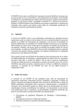 APP & HAZOP
Profa
Laís Aguiar 10/29
O HAZOP enfoca tanto os problemas de segurança, buscando identificar os perigos que
possam colocar em risco os operadores e aos equipamentos da instalação, como também
os problemas de operabilidade que embora não sejam perigosos, podem causar perda de
produção ou que possam afetar a qualidade do produto ou a eficiência do processo.
Portanto o HAZOP identifica tanto problemas que possam comprometer a segurança da
instalação como aqueles que possam causar perda de continuidade operacional da
instalação ou perda de especificação do produto.
2.2 Aplicação
A técnica de HAZOP, como é uma metodologia estruturada para identificar desvios
operacionais, pode ser usada na fase de projeto de novos sistemas/unidades de processo
quando já se dispõe dos fluxogramas de engenharia e de processo da instalação ou
durante modificações ou ampliações de sistemas/unidades de processo já em operação.
Pode também ser usada como revisão geral de segurança de unidades de processos já
em operação. Portanto, esta técnica pode ser utilizada em qualquer estágio da vida de
uma instalação. A análise por HAZOP foi desenvolvida originalmente para ser aplicada
a processos de operação contínua, podendo, com algumas modificações ser empregada
para processos que operam por bateladas.
Não se pode executar uma HAZOP de uma planta em fase de projeto antes de se dispor
do P&ID (Diagramas de Tubulação e Instrumentação) da mesma. Deve-se, entretanto,
executá-lo logo após o término do P&ID a fim de que as possíveis modificações
oriundas da análise possam ser incorporadas ao projeto sem maiores custos. No caso de
HAZOP de uma planta existente, o primeiro passo é verificar se o P&ID está realmente
atualizado. A execução de um HAZOP com base em um P&ID incorreto é
simplesmente inútil.
2.3 Dados Necessários
A execução de um HAZOP de boa qualidade exige, além da participação de
especialistas experientes, informações precisas, detalhadas e atualizadas a respeito do
projeto e operação da instalação analisada. Para execução do HAZOP deve-se dispor de
P&ID's atualizados, informações sobre o processo, a instrumentação e a operação da
instalação. Estas informações podem ser obtidas através de documentação, tais como,
especificações técnicas, procedimentos de operação e de manutenção ou por pessoas
com qualificação técnica e experiência. A documentação, devidamente atualizada, que
pode ser necessária para execução do HAZOP está indicada abaixo:
1. Fluxogramas de engenharia (Diagramas de Tubulação e Instrumentação -
P&ID's).
2. Fluxogramas de processo e balanço de materiais.
3. Memoriais descritivos, incluindo a filosofia de projeto.
 