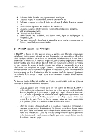 APP & HAZOP
Profa
Laís Aguiar 11/29
4. Folhas de dados de todos os equipamentos da instalação.
5. Dados de projeto de instrumentos, válvulas de controle, etc.
6. Dados de projeto e setpoints de todas as válvulas de alívio, discos de ruptura,
etc.
7. Especificações e padrões dos materiais das tubulações.
8. Diagrama lógico de intertravamento, juntamente com descrição completa.
9. Matrizes de causa e efeito.
10. Diagrama unificar elétrico.
11. Especificações das utilidades, tais como vapor, água de refrigeração, ar
comprimido, etc.
12. Desenhos mostrando interfaces e conexões com outros equipamentos na
fronteira da unidade/sistema analisados.
2.4 Pessoal Necessário e suas Atribuições
O HAZOP se baseia no fato que um grupo de peritos com diferentes experiências
trabalhando juntos podem interagir de uma forma criativa e sistemática e identificar
muito mais problemas do que se cada um trabalhasse individualmente e depois fossem
combinados os resultados. A interação de pessoas, com diferentes experiências estimula
a criatividade e gera novas idéias, devendo todos os participantes defender livremente
os seus pontos de vistas, evitando críticas que inibam a participação ativa e a
criatividade dos integrantes da equipe. Portanto, a realização de um HAZOP exige
necessariamente, uma equipe multidisciplinar de especialistas, com conhecimentos e
experiências na sua área de atuação, avaliar as causas e os efeitos de possíveis desvios
operacionais, de forma que o grupo chegue a um consenso e proponha soluções para o
problema.
No caso de plantas industriais em fase de projeto, a composição básica do grupo de
estudo deve ser aproximadamente a seguinte:
• Líder da equipe: esta pessoa deve ser um perito na técnica HAZOP e,
preferencialmente, independente da planta ou projeto que está sendo analisado.
Sua função principal é garantir que o grupo siga os procedimentos do método
HAZOP e que se preocupe em identificar riscos e problemas operacionais, mas
não necessariamente resolvê-los, a menos que as soluções sejam óbvias. Esta
pessoa deve ter experiência em liderar equipes e deve ter como característica
principal a de prestar atenção meticulosa aos detalhes da análise.
• Chefe do projeto: este normalmente é o engenheiro responsável por manter os
custos do projeto dentro do orçamento. Ele deve ter consciência de que quanto
mais cedo forem descobertos riscos ou problemas operacionais, menor será o
custo para contorná-los. Caso ele não seja uma pessoa que possua profundos
conhecimentos sobre equipamentos, alguém com estas características também
deverá fazer parte do grupo.
 